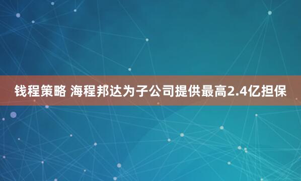 钱程策略 海程邦达为子公司提供最高2.4亿担保