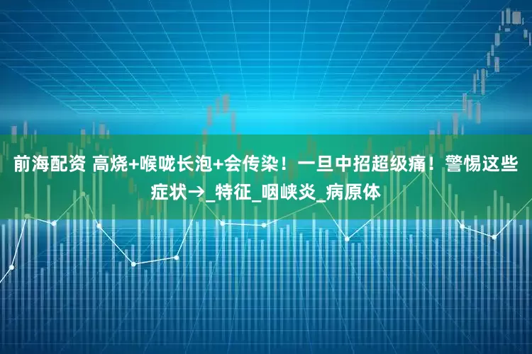 前海配资 高烧+喉咙长泡+会传染！一旦中招超级痛！警惕这些症状→_特征_咽峡炎_病原体