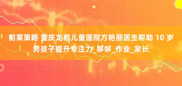 前莱策略 重庆龙都儿童医院方艳丽医生帮助 10 岁男孩子提升专注力_哆哆_作业_家长