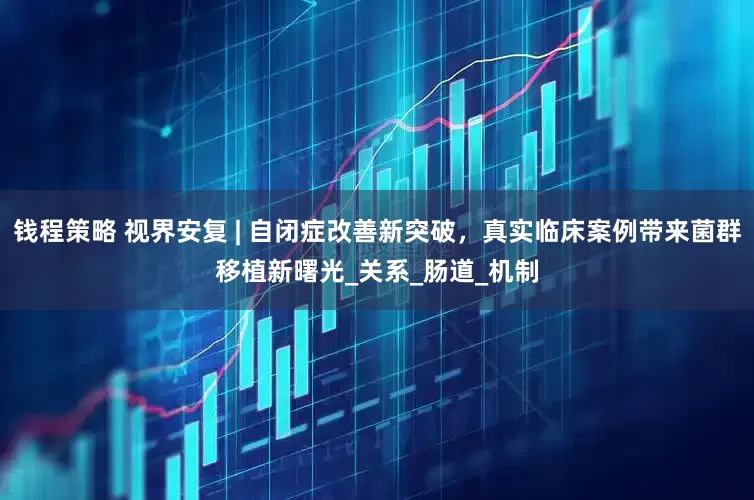 钱程策略 视界安复 | 自闭症改善新突破，真实临床案例带来菌群移植新曙光_关系_肠道_机制