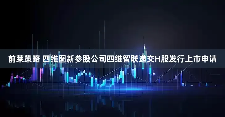 前莱策略 四维图新参股公司四维智联递交H股发行上市申请