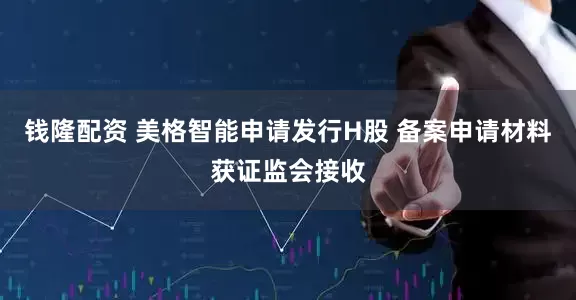 钱隆配资 美格智能申请发行H股 备案申请材料获证监会接收