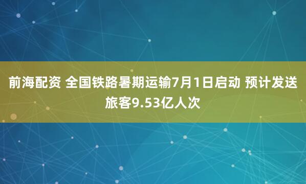 前海配资 全国铁路暑期运输7月1日启动 预计发送旅客9.53亿人次