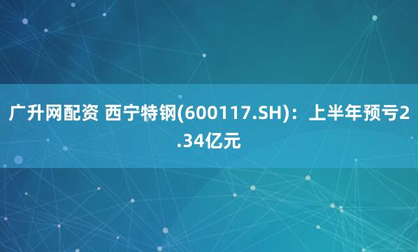 广升网配资 西宁特钢(600117.SH)：上半年预亏2.34亿元