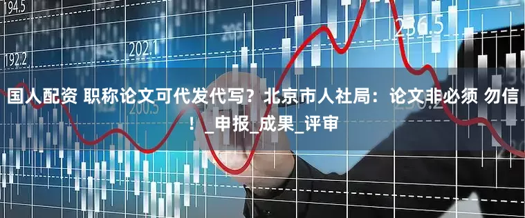 国人配资 职称论文可代发代写？北京市人社局：论文非必须 勿信！_申报_成果_评审