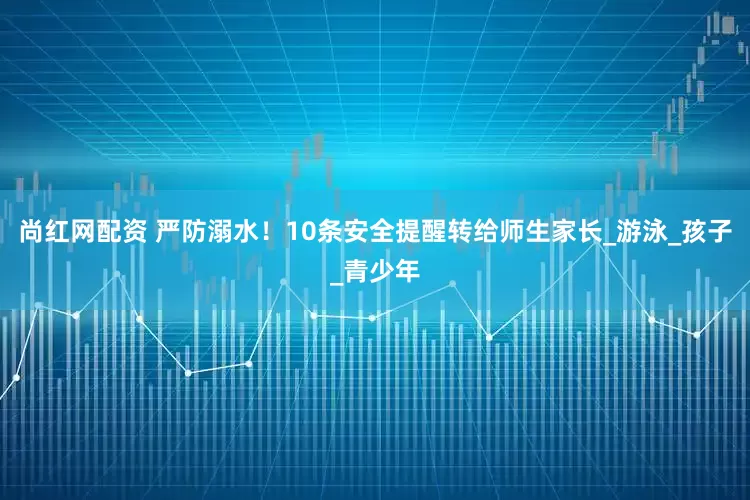尚红网配资 严防溺水！10条安全提醒转给师生家长_游泳_孩子_青少年