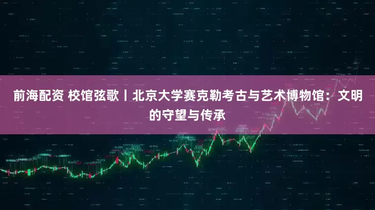 前海配资 校馆弦歌丨北京大学赛克勒考古与艺术博物馆：文明的守望与传承