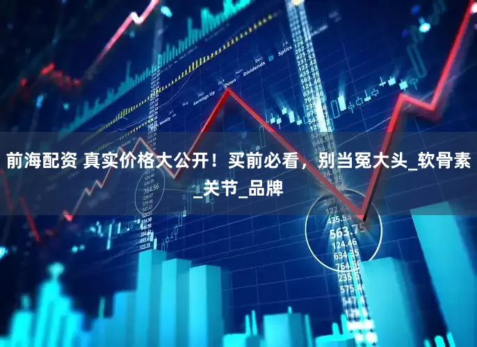 前海配资 真实价格大公开！买前必看，别当冤大头_软骨素_关节_品牌