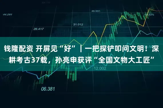 钱隆配资 开屏见“好”｜一把探铲叩问文明！深耕考古37载，孙亮申获评“全国文物大工匠”